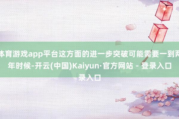 体育游戏app平台这方面的进一步突破可能需要一到两年时候-开云(中国)Kaiyun·官方网站 - 登录入口