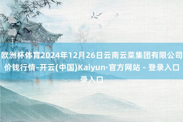 欧洲杯体育2024年12月26日云南云菜集团有限公司价钱行情-开云(中国)Kaiyun·官方网站 - 登录入口