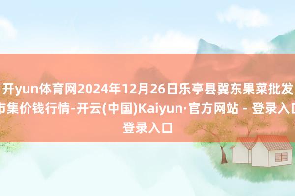 开yun体育网2024年12月26日乐亭县冀东果菜批发市集价钱行情-开云(中国)Kaiyun·官方网站 - 登录入口