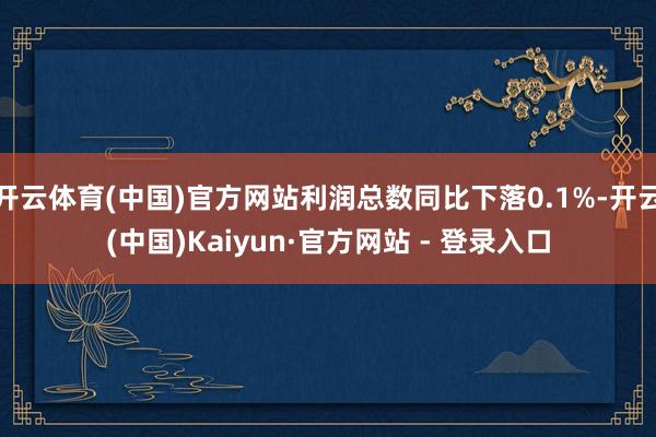 开云体育(中国)官方网站利润总数同比下落0.1%-开云(中国)Kaiyun·官方网站 - 登录入口