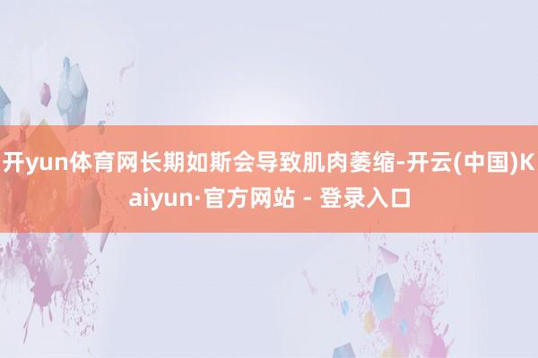 开yun体育网长期如斯会导致肌肉萎缩-开云(中国)Kaiyun·官方网站 - 登录入口