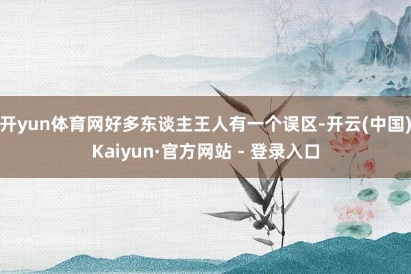 开yun体育网好多东谈主王人有一个误区-开云(中国)Kaiyun·官方网站 - 登录入口