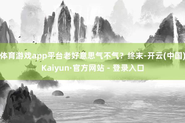 体育游戏app平台老好意思气不气？终末-开云(中国)Kaiyun·官方网站 - 登录入口