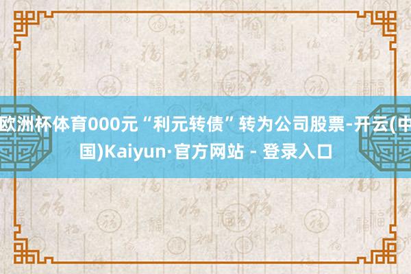 欧洲杯体育000元“利元转债”转为公司股票-开云(中国)Kaiyun·官方网站 - 登录入口