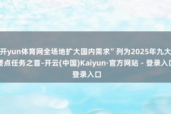 开yun体育网全场地扩大国内需求”列为2025年九大要点任务之首-开云(中国)Kaiyun·官方网站 - 登录入口