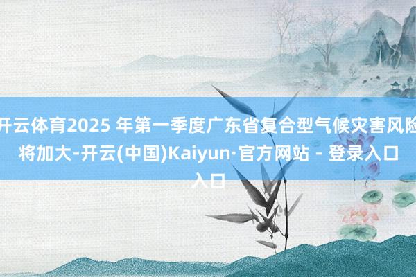 开云体育2025 年第一季度广东省复合型气候灾害风险将加大-开云(中国)Kaiyun·官方网站 - 登录入口