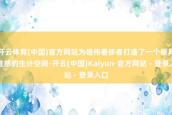 开云体育(中国)官方网站为雄伟奢侈者打造了一个极具品性感的生计空间-开云(中国)Kaiyun·官方网站 - 登录入口