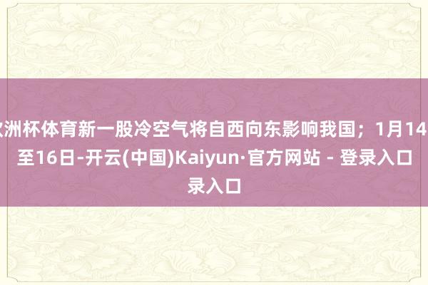 欧洲杯体育新一股冷空气将自西向东影响我国；1月14日至16日-开云(中国)Kaiyun·官方网站 - 登录入口