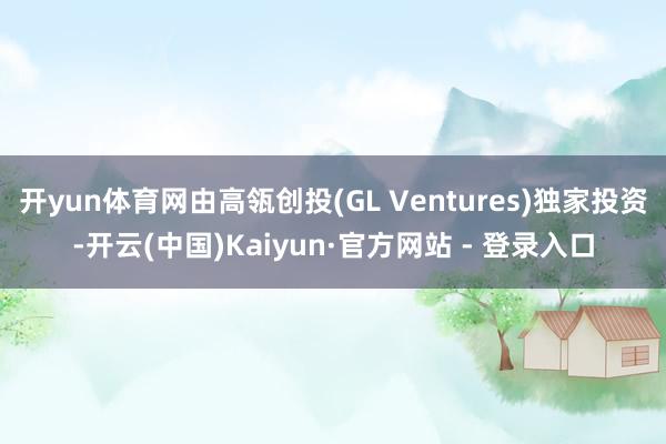 开yun体育网由高瓴创投(GL Ventures)独家投资-开云(中国)Kaiyun·官方网站 - 登录入口