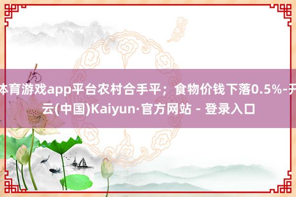 体育游戏app平台农村合手平；食物价钱下落0.5%-开云(中国)Kaiyun·官方网站 - 登录入口