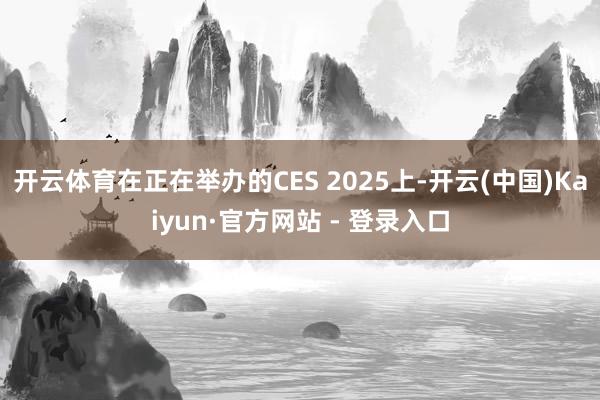 开云体育在正在举办的CES 2025上-开云(中国)Kaiyun·官方网站 - 登录入口