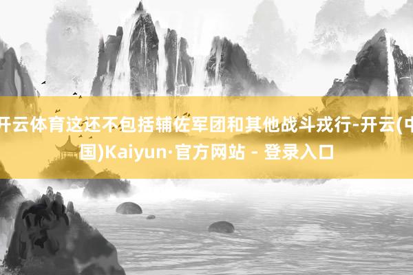 开云体育这还不包括辅佐军团和其他战斗戎行-开云(中国)Kaiyun·官方网站 - 登录入口