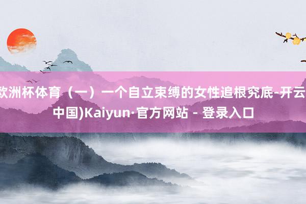 欧洲杯体育（一）一个自立束缚的女性追根究底-开云(中国)Kaiyun·官方网站 - 登录入口