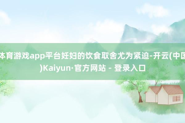 体育游戏app平台妊妇的饮食取舍尤为紧迫-开云(中国)Kaiyun·官方网站 - 登录入口