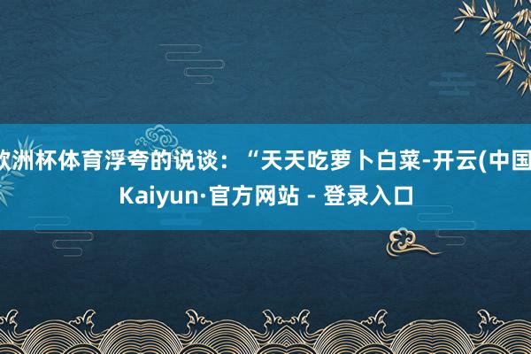 欧洲杯体育浮夸的说谈：“天天吃萝卜白菜-开云(中国)Kaiyun·官方网站 - 登录入口