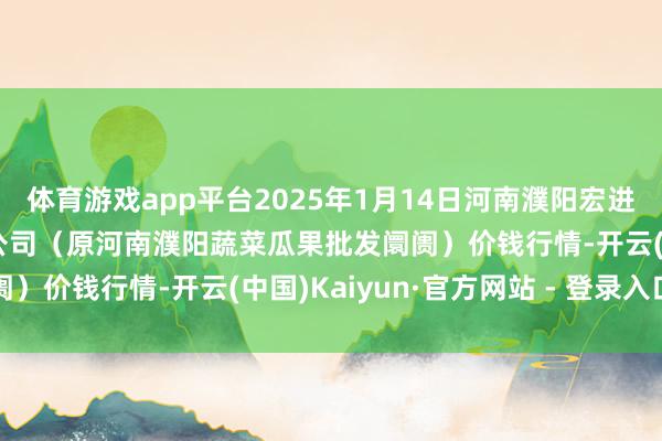 体育游戏app平台2025年1月14日河南濮阳宏进农副居品批发阛阓有限公司（原河南濮阳蔬菜瓜果批发阛阓）价钱行情-开云(中国)Kaiyun·官方网站 - 登录入口