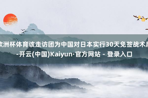 欧洲杯体育该走访团为中国对日本实行30天免签战术后-开云(中国)Kaiyun·官方网站 - 登录入口