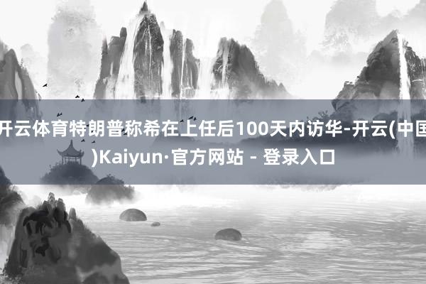 开云体育特朗普称希在上任后100天内访华-开云(中国)Kaiyun·官方网站 - 登录入口