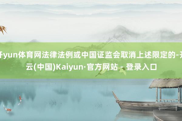 开yun体育网法律法例或中国证监会取消上述限定的-开云(中国)Kaiyun·官方网站 - 登录入口