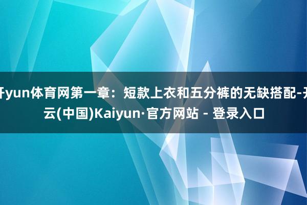 开yun体育网第一章：短款上衣和五分裤的无缺搭配-开云(中国)Kaiyun·官方网站 - 登录入口