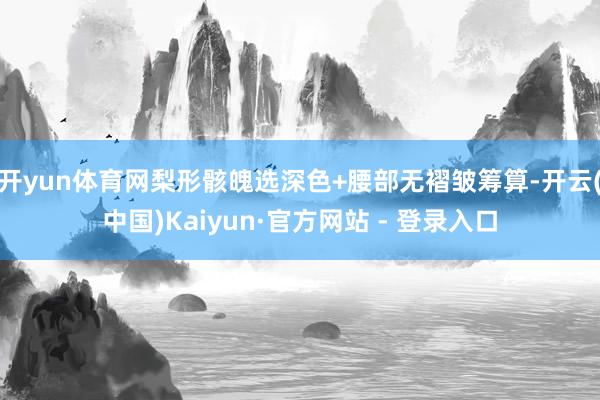 开yun体育网梨形骸魄选深色+腰部无褶皱筹算-开云(中国)Kaiyun·官方网站 - 登录入口