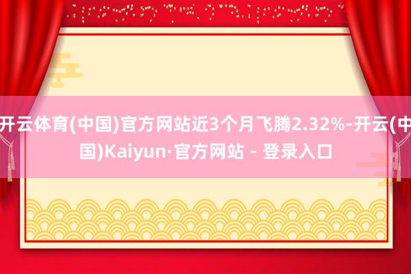 开云体育(中国)官方网站近3个月飞腾2.32%-开云(中国)Kaiyun·官方网站 - 登录入口