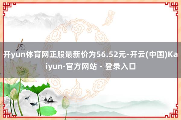 开yun体育网正股最新价为56.52元-开云(中国)Kaiyun·官方网站 - 登录入口