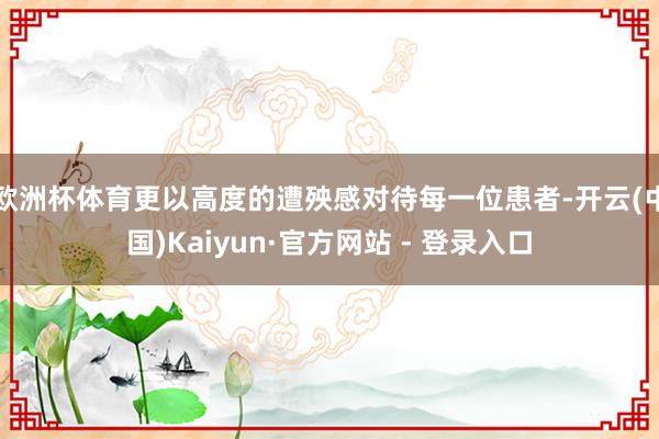 欧洲杯体育更以高度的遭殃感对待每一位患者-开云(中国)Kaiyun·官方网站 - 登录入口