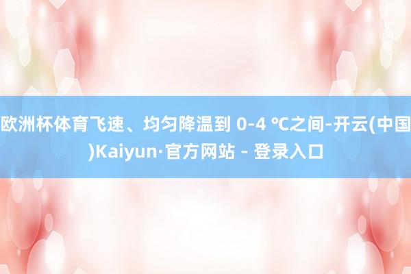 欧洲杯体育飞速、均匀降温到 0-4 ℃之间-开云(中国)Kaiyun·官方网站 - 登录入口