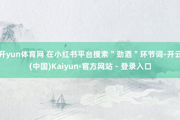 开yun体育网 在小红书平台搜索＂劲酒＂环节词-开云(中国)Kaiyun·官方网站 - 登录入口