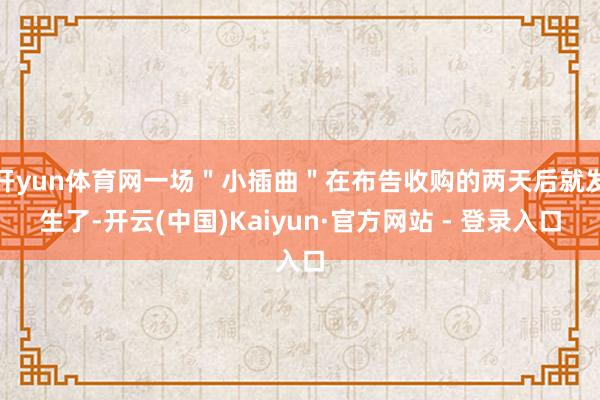 开yun体育网一场＂小插曲＂在布告收购的两天后就发生了-开云(中国)Kaiyun·官方网站 - 登录入口